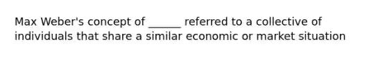 Max Weber's concept of ______ referred to a collective of individuals that share a similar economic or market situation