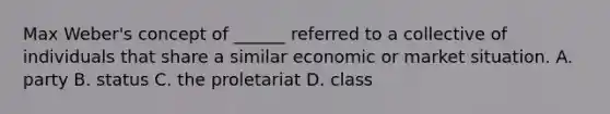 Max Weber's concept of ______ referred to a collective of individuals that share a similar economic or market situation. A. party B. status C. the proletariat D. class