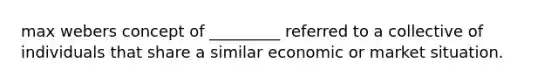 max webers concept of _________ referred to a collective of individuals that share a similar economic or market situation.