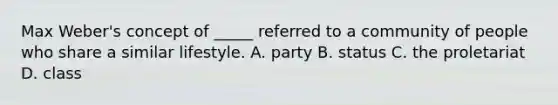 Max Weber's concept of _____ referred to a community of people who share a similar lifestyle. A. party B. status C. the proletariat D. class