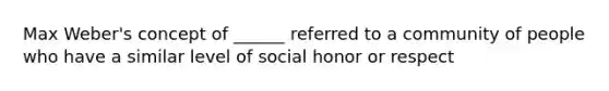 Max Weber's concept of ______ referred to a community of people who have a similar level of social honor or respect