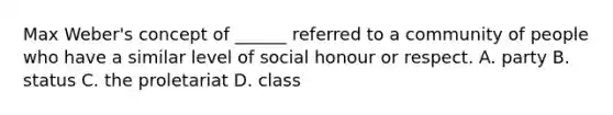 Max Weber's concept of ______ referred to a community of people who have a similar level of social honour or respect. A. party B. status C. the proletariat D. class