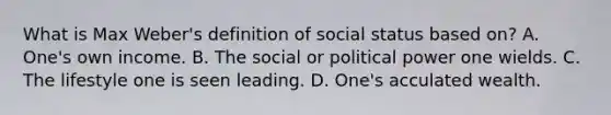 What is Max Weber's definition of social status based on? A. One's own income. B. The social or political power one wields. C. The lifestyle one is seen leading. D. One's acculated wealth.