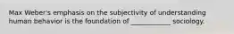 Max Weber's emphasis on the subjectivity of understanding human behavior is the foundation of ____________ sociology.