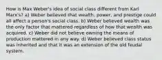 How is Max Weber's idea of social class different from Karl Marx's? a) Weber believed that wealth, power, and prestige could all affect a person's social class. b) Weber believed wealth was the only factor that mattered regardless of how that wealth was acquired. c) Weber did not believe owning the means of production mattered in any way. d) Weber believed class status was inherited and that it was an extension of the old feudal system.