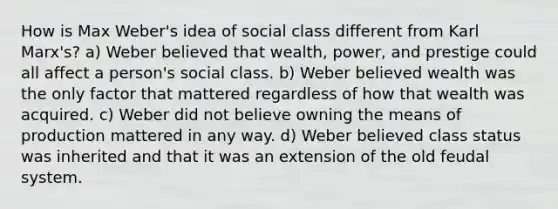 How is Max Weber's idea of social class different from Karl Marx's? a) Weber believed that wealth, power, and prestige could all affect a person's social class. b) Weber believed wealth was the only factor that mattered regardless of how that wealth was acquired. c) Weber did not believe owning the means of production mattered in any way. d) Weber believed class status was inherited and that it was an extension of the old feudal system.