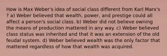 How is Max Weber's idea of social class different from Karl Marx's ? a) Weber believed that wealth, power, and prestige could all affect a person's social class. b) Weber did not believe owning the means of production mattered in any way. c) Weber believed class status was inherited and that it was an extension of the old feudal system. d) Weber believed wealth was the only factor that mattered regardless of how that wealth was acquired.