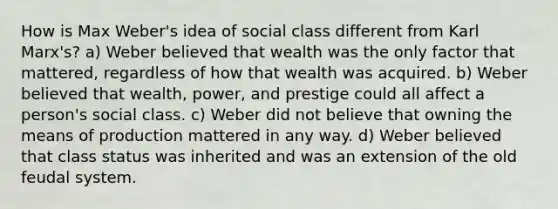 How is Max Weber's idea of social class different from Karl Marx's? a) Weber believed that wealth was the only factor that mattered, regardless of how that wealth was acquired. b) Weber believed that wealth, power, and prestige could all affect a person's social class. c) Weber did not believe that owning the means of production mattered in any way. d) Weber believed that class status was inherited and was an extension of the old feudal system.