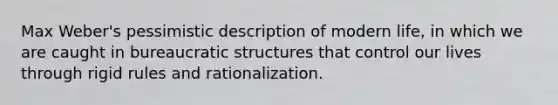 Max Weber's pessimistic description of modern life, in which we are caught in bureaucratic structures that control our lives through rigid rules and rationalization.