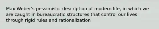 Max Weber's pessimistic description of modern life, in which we are caught in bureaucratic structures that control our lives through rigid rules and rationalization