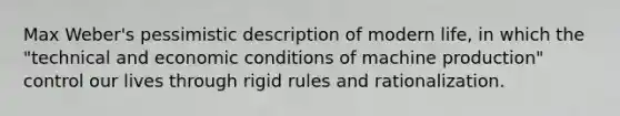 Max Weber's pessimistic description of modern life, in which the "technical and economic conditions of machine production" control our lives through rigid rules and rationalization.