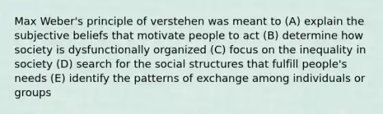 Max Weber's principle of verstehen was meant to (A) explain the subjective beliefs that motivate people to act (B) determine how society is dysfunctionally organized (C) focus on the inequality in society (D) search for the social structures that fulfill people's needs (E) identify the patterns of exchange among individuals or groups