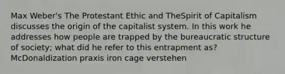 Max Weber's The Protestant Ethic and TheSpirit of Capitalism discusses the origin of the capitalist system. In this work he addresses how people are trapped by the bureaucratic structure of society; what did he refer to this entrapment as? McDonaldization praxis iron cage verstehen