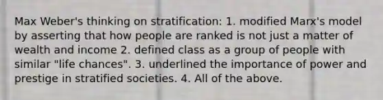 Max Weber's thinking on stratification: 1. modified Marx's model by asserting that how people are ranked is not just a matter of wealth and income 2. defined class as a group of people with similar "life chances". 3. underlined the importance of power and prestige in stratified societies. 4. All of the above.