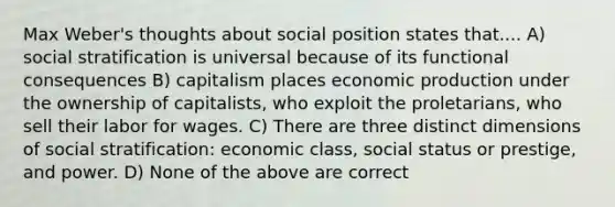 Max Weber's thoughts about social position states that.... A) social stratification is universal because of its functional consequences B) capitalism places economic production under the ownership of capitalists, who exploit the proletarians, who sell their labor for wages. C) There are three distinct dimensions of social stratification: economic class, social status or prestige, and power. D) None of the above are correct