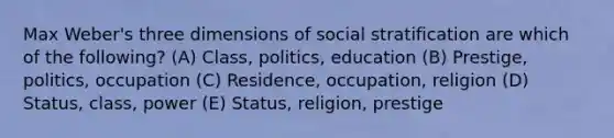 Max Weber's three dimensions of social stratification are which of the following? (A) Class, politics, education (B) Prestige, politics, occupation (C) Residence, occupation, religion (D) Status, class, power (E) Status, religion, prestige