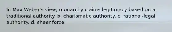 In Max Weber's view, monarchy claims legitimacy based on a. traditional authority. b. charismatic authority. c. rational-legal authority. d. sheer force.