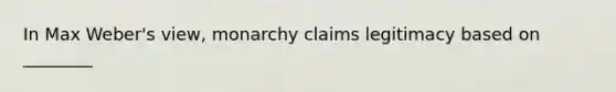 In Max Weber's view, monarchy claims legitimacy based on ________