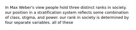 In Max Weber's view people hold three distinct ranks in society. our position in a stratification system reflects some combination of class, stigma, and power. our rank in society is determined by four separate variables. all of these