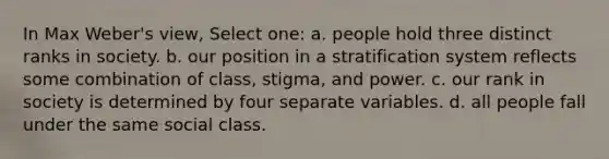 In Max Weber's view, Select one: a. people hold three distinct ranks in society. b. our position in a stratification system reflects some combination of class, stigma, and power. c. our rank in society is determined by four separate variables. d. all people fall under the same social class.