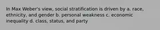 In Max Weber's view, social stratification is driven by a. race, ethnicity, and gender b. personal weakness c. economic inequality d. class, status, and party