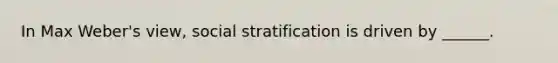 In Max Weber's view, social stratification is driven by ______.