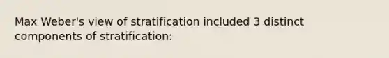 Max Weber's view of stratification included 3 distinct components of stratification: