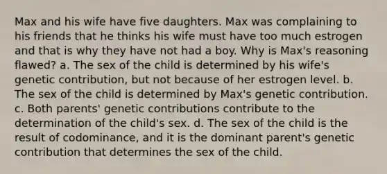 Max and his wife have five daughters. Max was complaining to his friends that he thinks his wife must have too much estrogen and that is why they have not had a boy. Why is Max's reasoning flawed? a. The sex of the child is determined by his wife's genetic contribution, but not because of her estrogen level. b. The sex of the child is determined by Max's genetic contribution. c. Both parents' genetic contributions contribute to the determination of the child's sex. d. The sex of the child is the result of codominance, and it is the dominant parent's genetic contribution that determines the sex of the child.