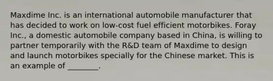 Maxdime Inc. is an international automobile manufacturer that has decided to work on low-cost fuel efficient motorbikes. Foray Inc., a domestic automobile company based in China, is willing to partner temporarily with the R&D team of Maxdime to design and launch motorbikes specially for the Chinese market. This is an example of ________.