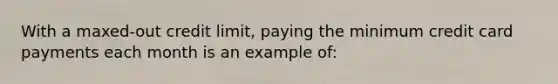 With a maxed-out credit limit, paying the minimum credit card payments each month is an example of: