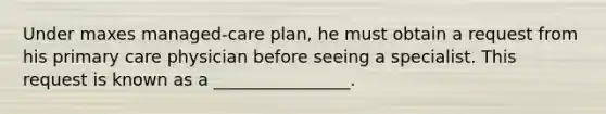 Under maxes managed-care plan, he must obtain a request from his primary care physician before seeing a specialist. This request is known as a ________________.