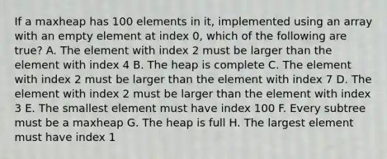 If a maxheap has 100 elements in it, implemented using an array with an empty element at index 0, which of the following are true? A. The element with index 2 must be larger than the element with index 4 B. The heap is complete C. The element with index 2 must be larger than the element with index 7 D. The element with index 2 must be larger than the element with index 3 E. The smallest element must have index 100 F. Every subtree must be a maxheap G. The heap is full H. The largest element must have index 1