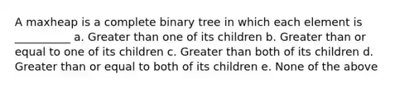 A maxheap is a complete binary tree in which each element is __________ a. Greater than one of its children b. Greater than or equal to one of its children c. Greater than both of its children d. Greater than or equal to both of its children e. None of the above