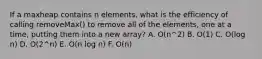 If a maxheap contains n elements, what is the efficiency of calling removeMax() to remove all of the elements, one at a time, putting them into a new array? A. O(n^2) B. O(1) C. O(log n) D. O(2^n) E. O(n log n) F. O(n)