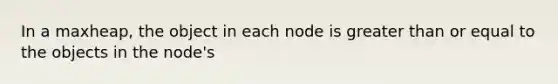 In a maxheap, the object in each node is greater than or equal to the objects in the node's