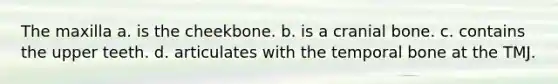 The maxilla a. is the cheekbone. b. is a cranial bone. c. contains the upper teeth. d. articulates with the temporal bone at the TMJ.