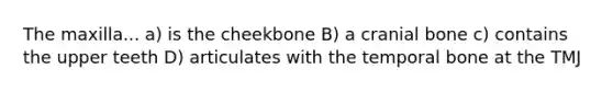 The maxilla... a) is the cheekbone B) a cranial bone c) contains the upper teeth D) articulates with the temporal bone at the TMJ