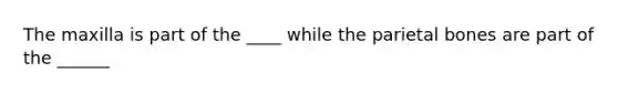 The maxilla is part of the ____ while the parietal bones are part of the ______