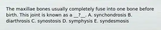 The maxillae bones usually completely fuse into one bone before birth. This joint is known as a __?__. A. synchondrosis B. diarthrosis C. synostosis D. symphysis E. syndesmosis