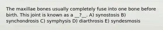 The maxillae bones usually completely fuse into one bone before birth. This joint is known as a __?__. A) synostosis B) synchondrosis C) symphysis D) diarthrosis E) syndesmosis