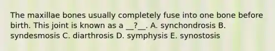 The maxillae bones usually completely fuse into one bone before birth. This joint is known as a __?__. A. synchondrosis B. syndesmosis C. diarthrosis D. symphysis E. synostosis