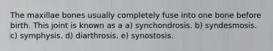 The maxillae bones usually completely fuse into one bone before birth. This joint is known as a a) synchondrosis. b) syndesmosis. c) symphysis. d) diarthrosis. e) synostosis.