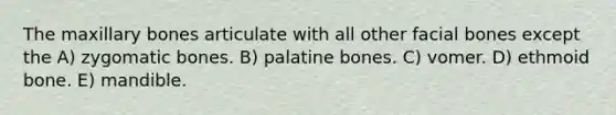 The maxillary bones articulate with all other facial bones except the A) zygomatic bones. B) palatine bones. C) vomer. D) ethmoid bone. E) mandible.