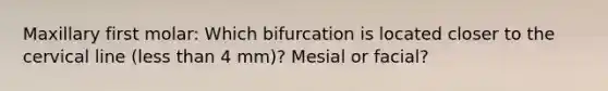 Maxillary first molar: Which bifurcation is located closer to the cervical line (less than 4 mm)? Mesial or facial?