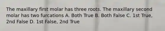 The maxillary first molar has three roots. The maxillary second molar has two furcations A. Both True B. Both False C. 1st True, 2nd False D. 1st False, 2nd True