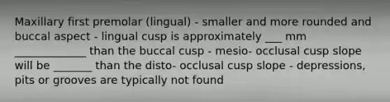 Maxillary first premolar (lingual) - smaller and more rounded and buccal aspect - lingual cusp is approximately ___ mm _____________ than the buccal cusp - mesio- occlusal cusp slope will be _______ than the disto- occlusal cusp slope - depressions, pits or grooves are typically not found