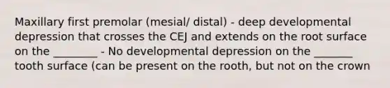 Maxillary first premolar (mesial/ distal) - deep developmental depression that crosses the CEJ and extends on the root surface on the ________ - No developmental depression on the _______ tooth surface (can be present on the rooth, but not on the crown