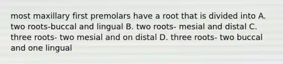 most maxillary first premolars have a root that is divided into A. two roots-buccal and lingual B. two roots- mesial and distal C. three roots- two mesial and on distal D. three roots- two buccal and one lingual