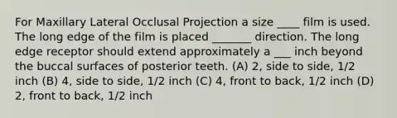 For Maxillary Lateral Occlusal Projection a size ____ film is used. The long edge of the film is placed _______ direction. The long edge receptor should extend approximately a ___ inch beyond the buccal surfaces of posterior teeth. (A) 2, side to side, 1/2 inch (B) 4, side to side, 1/2 inch (C) 4, front to back, 1/2 inch (D) 2, front to back, 1/2 inch