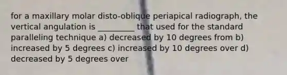 for a maxillary molar disto-oblique periapical radiograph, the vertical angulation is _________ that used for the standard paralleling technique a) decreased by 10 degrees from b) increased by 5 degrees c) increased by 10 degrees over d) decreased by 5 degrees over